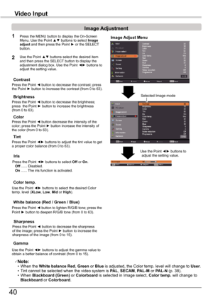 Page 40
40

Image	Adjustment
1
2
Press	the	Point	◄	button	to	decrease	the	contrast;	press	the	Point	►	button	to	increase	the	contrast	(from	0	to	63).
Press	the	Point	◄	button	to	decrease	the	brightness;	press		the	Point	►	button	to	increase	the	brightness	(from	0	to	63).
Contrast
Brightness
Press	the	Point	◄	button	to	lighten	R/G/B	tone;	press	thePoint	►	button	to	deepen	R/G/B	tone	(from	0	to	63).
White	balance	(Red	/	Green	/	Blue)
Use	the	Point	◄►	buttons	to	select	the	desired	Color	temp.	level	(XLow,	Low,	Mid...