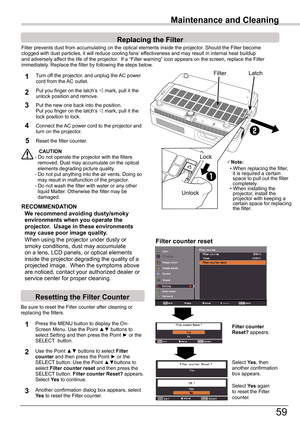 Page 59
59

Maintenance and Cleaning
Filter	prevents	dust	from	accumulating	on	the	optical	elements	inside	the	projector.	Should	the	Filter	becomeclogged	with	dust	particles,	it	will	reduce	cooling	fans’	effectiveness	and	may	result	in	internal	heat	buildupand	adversely	affect	the	life	of	the	projector.		If	a	“Filter	warning”	icon	appears	on	the	screen,	replace	the	Filterimmediately.	Replace	the	filter	by	following	the	steps	below.
CAUTION-	Do	not	operate	the	projector	with	the	filters				removed.	Dust	may...