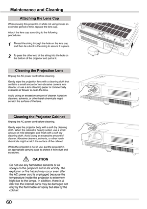 Page 60
60

Maintenance and Cleaning
Cleaning	the	Projector	Cabinet
Cleaning	the	Projection	Lens
Unplug	the	AC	power	cord	before	cleaning.
Gently	wipe	the	projection	lens	with	a	cleaning	cloth	that	contains	a	small	amount	of	non-abrasive	camera	lens	cleaner,	or	use	a	lens	cleaning	paper	or	commercially	available	air	blower	to	clean	the	lens.	
Avoid	using	an	excessive	amount	of	cleaner.	 Abrasive	cleaners,	solvents,	or	other	harsh	chemicals	might	scratch	the	surface	of	the	lens.
Unplug	the	AC	power	cord	before...