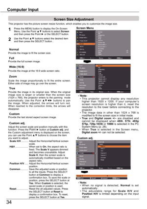 Page 34
34

Computer	InputComputer	Input
This	projector	has	the	picture	screen	resize	function,	which	enables	you	to	customize	the	image	size.
Screen Menu
Screen	Size	Adjustment
Provide	the	image	to	fit	the	screen	size.Normal
True
Provide	the	image	 in	its	 original	 size.	When	 the	original		image 	size 	is 	larger 	or 	smaller 	than 	the 	screen 	size	(104	 x	768),	 the	projector	 enters	to	the	 panning	 	 mode		automatically. 	Use 	the 	Point 	▲▼◄► 	buttons 	to 	pan	the 	image. 	When 	adjusted, 	the...