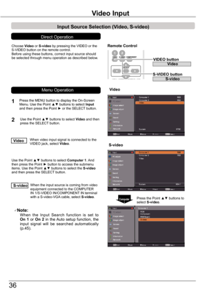 Page 36
36

Video	InputVideo	Input
Choose	Video	or	S-video	by	pressing	the	VIDEO	or	the	S-VIDEO	button	on	the	remote	control.Before	using	these	buttons,	correct	input	source	should	be	selected	through	menu	operation	as	described	below.
1
2
Video
Input	Source	Selection	(Video,	S-video)
Direct	Operation
When	video	input	signal	is	connected	to	the	VIDEO	jack,	select	Video.Video
When	the	input	source	is	coming	from	video	equipment	connected	to	the	COMPUTER	IN	1/S-VIDEO	IN/COMPONENT	IN	terminal	with	a	S-video-VGA...