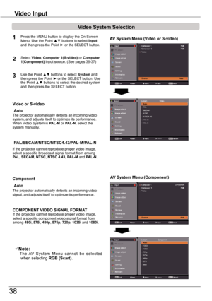 Page 38
38

Video	System	Selection
1AV	System	Menu	(Video	or	S-video)
AV	System	Menu	(Component)
2
If	the	projector	cannot	reproduce	proper	video	image,	select	a	specific	broadcast	signal	format	from	among	PAL,	SECAM,	NTSC,	NTSC	4.43,	PAL-M	and	PAL-N.
PAL/SECAM/NTSC/NTSC4.43/PAL-M/PAL-N
The	projector	automatically	detects	an	incoming	video	signal,	and	adjusts	itself	to	optimize	its	performance.
If	the	projector	cannot	reproduce	proper	video	image,	select	a	specific	component	video	signal	format	from	among	480i,...