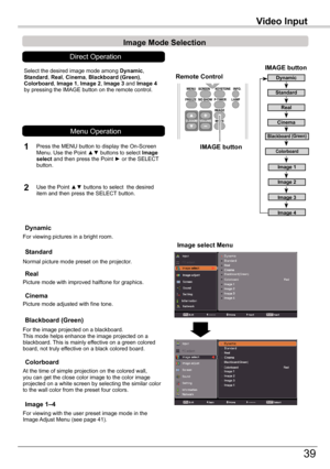 Page 39
39

Video	Input
Image	select	Menu
IMAGE	button
Dynamic
Real
Image	1
Image	2
Image	3
Image	Mode	Selection	
Image	4
Blackboard	(Green)
Standard
Remote	Control
IMAGE	button
Select	the	desired	image	mode	among	Dynamic,	Standard,	Real,	Cinema,	Blackboard	(Green),	Colorboard,	Image	1,	Image	2,	Image	3	and	Image	4	by	pressing	the	IMAGE	button	on	the	remote	control.
Standard
Picture	mode	with	improved	halftone	for	graphics.
Real
Blackboard	(Green)
Image	1–4
For	the	image	projected	on	a	blackboard.This	mode...