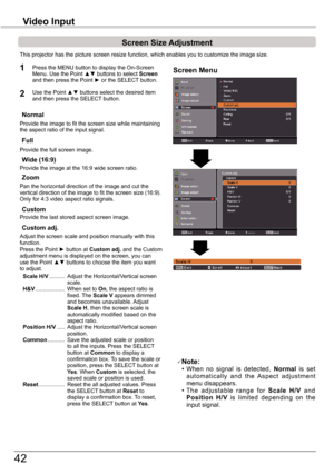 Page 42
4

This	projector	has	the	picture	screen	resize	function,	which	enables	you	to	customize	the	image	size.
Normal
Screen	Size	Adjustment
Screen Menu1
2
Provide	the	image	to	fit	the	screen	size	while	maintaining	the	aspect	ratio	of	the	input	signal.
Custom adj .
Note:	 •	 When	no 	signal 	is 	detected, 	Normal is	set	automatically 	and 	the 	Aspect 	adjustment	menu	disappears.	 •	 The 	adjustable 	range 	for 	Scale 	H/V	and	Position 	H/V	is 	limited 	depending 	on 	the	input	signal.
Full
Provide	the...