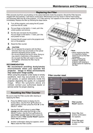 Page 59
59

Maintenance and Cleaning
Filter	prevents	dust	from	accumulating	on	the	optical	elements	inside	the	projector.	Should	the	Filter	becomeclogged	with	dust	particles,	it	will	reduce	cooling	fans’	effectiveness	and	may	result	in	internal	heat	buildupand	adversely	affect	the	life	of	the	projector.		If	a	“Filter	warning”	icon	appears	on	the	screen,	replace	the	Filterimmediately.	Replace	the	filter	by	following	the	steps	below.
CAUTION-	Do	not	operate	the	projector	with	the	filters				removed.	Dust	may...