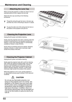 Page 60
60

Maintenance and Cleaning
Cleaning	the	Projector	Cabinet
Cleaning	the	Projection	Lens
Unplug	the	AC	power	cord	before	cleaning.
Gently	wipe	the	projection	lens	with	a	cleaning	cloth	that	contains	a	small	amount	of	non-abrasive	camera	lens	cleaner,	or	use	a	lens	cleaning	paper	or	commercially	available	air	blower	to	clean	the	lens.	
Avoid	using	an	excessive	amount	of	cleaner.	 Abrasive	cleaners,	solvents,	or	other	harsh	chemicals	might	scratch	the	surface	of	the	lens.
Unplug	the	AC	power	cord	before...