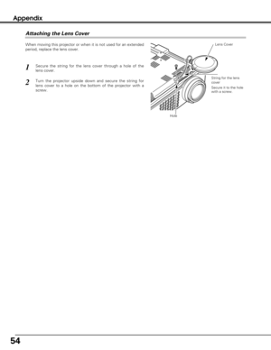 Page 5454
Appendix
Attaching the Lens Cover
When moving this projector or when it is not used for an extended
period, replace the lens cover.
Secure the string for the lens cover through a hole of the
lens cover.1
2Turn the projector upside down and secure the string for
lens cover to a hole on the bottom of the projector with a
screw.
Lens Cover 
String for the lens
cover
Secure it to the hole
with a screw.
Hole 