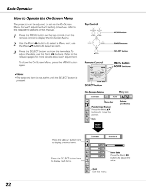 Page 22
Basic Operation
Menu barPointer(red frame)
Menu icon
Item data
Press the Point 7 8 
buttons to adjust the 
value.
SELECT button
Pointer (red frame)
Press the Point ed 
buttons to move the 
pointer.
Item
How to Operate the On-Screen Menu
On-Screen Menu
Quit  
Exit this menu.
The projector can be adjusted or set via the On-Screen 
Menu. For each adjustment and setting procedure, refer to 
the respective sections in this manual.
Use the Point 7 8 buttons to select a Menu icon; use  
the Point ed buttons to...