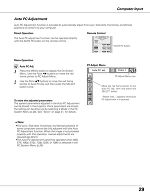 Page 29
Computer Input
Auto PC Adjustment function is provided to automatically adjust Fine sync, Total dots, Horizontal, and Vertical 
positions to conform to your computer.
Move  the  red  frame  pointer  to  the 
Auto  PC  Adj.  item  and  press  the 
SELECT  button.
“Please wait...” appears while Auto 
PC adjustment is in process.
PC Adjust Menu
PC Adjust Menu icon
To store the adjusted parameters
The system parameters adjusted in the Auto PC Adjustment 
can be stored in the projector. Once parameters are...