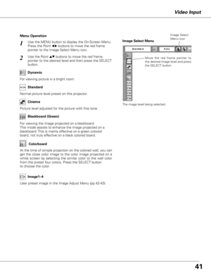 Page 41
1

Use the MENU button to display the On-Screen Menu. 
Press the Point 7 8 buttons to move the red frame 
pointer to the Image Select Menu icon.
1
2Use the Point ed buttons to move the red frame  
pointer to the desired level and then press the SELECT 
button.
Normal picture level preset on this projector.
Standard
Picture level adjusted for the picture with fine tone.
Cinema
Blackboard (Green)
User preset image in the Image Adjust Menu (pp.42-43).Image1–
Menu Operation
For viewing picture in...