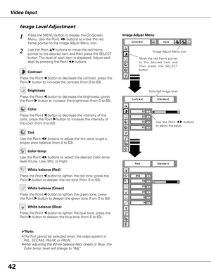 Page 42
Video Input
Use  the  Point 7  8  buttons 
to adjust the value.
Press the MENU button to display the On-Screen 
Menu. Use the Point 7 8 buttons to move the red 
frame pointer to the Image Adjust Menu icon.
1
2Use the Point ed buttons to move the red frame  
pointer to the desired item and then press the SELECT 
button. The level of each item is displayed. Adjust each 
level by pressing the Point 7 8 buttons.Move the red frame pointer 
t o   t h e   d e s i r e d   i t e m   a n d 
t h e n   p r e s s...