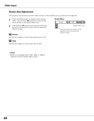 Page 44


Video Input
This projector has the picture screen resize function, which enables you to customize the image size.
Press the MENU button to display the On-Screen 
Menu. Use the Point 7 8 buttons to move the red 
frame pointer to the Screen Menu icon.
Use the Point ed buttons and move the red frame  
pointer to the desired function and then press the 
SELECT button.
1
2
Move the red frame pointer to the 
desired function and press the 
SELECT button.
Screen Menu
Screen Menu icon
Provide the...