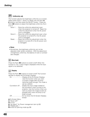 Page 46


Display
Blue back
Press the Point 7 8 buttons to switch on/off. When this 
function is “On,” a blue image is displayed while the input 
signal is not detected. 
Press the Point 7 8 buttons to switch on/off. This function 
decides to display the On-Screen Displays.On …………………  Display all the On-Screen Displays. 
Use this function when you want 
to project images after the lamp 
becomes bright enough. This mode is 
set as a default.
Countdown off…        Display the input image instead of 
the...