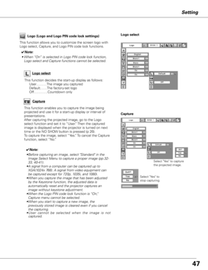 Page 47


Setting
Capture
This function enables you to capture the image being 
projected and use it for a start-up display or interval of 
presentations.  
After capturing the projected image, go to the Logo 
select function and set it to “User.” Then the captured 
image is displayed when the projector is turned on next 
time or the NO SHOW button is pressed (p 26).
To capture the image, select “Yes.” To cancel the Capture 
function, select “No.”
Select "Yes" to capture 
the projected image....