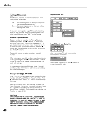 Page 48


Logo PIN code lock Dialog Box
Enter a Logo PIN code
Select a number by pressing the Point ed buttons.  
And then press the Point 8 button to fix the number 
and move the pointer.  The number changes to "✳".  If 
you fixed an incorrect number, move the pointer to the 
number you want to correct by pressing the Point 7 
button, and then select the correct number by pressing 
the Point ed buttons.
Repeat this step to complete entering a four-digit 
number.
After entering the four-digit...