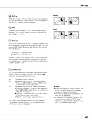 Page 49


Setting
Ceiling 
Rear 
Ceiling
When this function is set to “On,” the picture is top/bottom 
and left/right reversed.  This function is used to project the 
image from a ceiling-mounted projector.
Rear
When this function is set to “On,” the picture is left/right 
reversed.  This function is used to project the image to a 
rear projection screen.
Terminal
The COMPUTER IN 2/MONITOR OUT terminal on the back 
of the projector is switchable for computer input or monitor 
output (p.10).  Select...