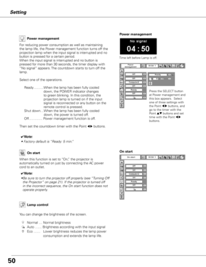 Page 50
50

Setting
Power management
Time left before Lamp is off.
Press the SELECT button 
at Power management and 
this box appears.  Select 
one of three settings with 
the Point 7 8 buttons, and 
go to the timer with the 
Point ed buttons and set 
time with the Point 7 8 
buttons.
Power management
For reducing power consumption as well as maintaining 
the lamp life, the Power management function turns off the 
projection lamp when the input signal is interrupted and no 
button is pressed for a certain...