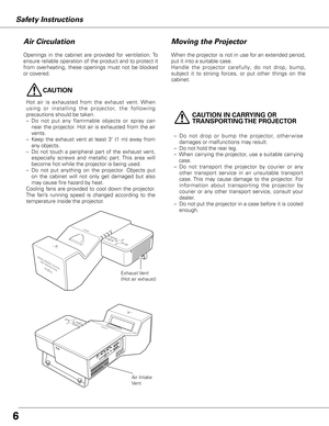 Page 6

Safety Instructions
Moving the Projector
When the projector is not in use for an extended period, 
put it into a suitable case.
Handle  the  projector  carefully;  do  not  drop,  bump, 
subject  it  to  strong  forces,  or  put  other  things  on  the 
cabinet. 
Openings  in  the  cabinet  are  provided  for  ventilation. To 
ensure reliable operation of the product and to protect it 
from  overheating,  these  openings  must  not  be  blocked 
or covered.
Air Circulation
Exhaust Vent
(Hot air...