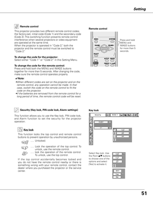 Page 51
51

Setting
Remote control
This projector provides two different remote control codes; 
the factory-set, initial code (Code 1) and the secondary code 
(Code 2). This switching function prevents remote control 
interference when several projectors or video equipment 
are operated at the same time.  
When the projector is operated in “Code 2,” both the 
projector and the remote control must be switched to 
“Code 2.”
 
To change the code for the projector:
Select either “Code 1” or “Code 2” in this Setting...