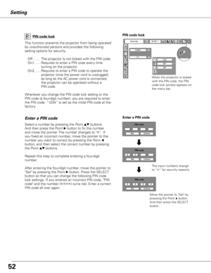 Page 52
5
5
Setting
PIN code lock
This function prevents the projector from being operated 
by unauthorized persons and provides the following 
setting options for security.
Off……  The projector is not locked with the PIN code.
On1……  Requires to enter a PIN code every time            
turning on the projector.  
On2……  Requires to enter a PIN code to operate the 
projector once the power cord is unplugged; 
as long as the AC power cord is connected, 
the projector can be operated without a 
PIN...