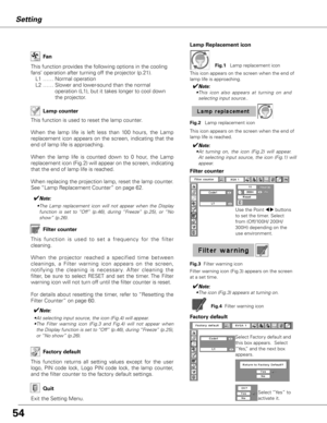 Page 54
5

Setting
Lamp counter 
Factory default
This  function  returns  all  setting  values  except  for  the  user 
logo,  PIN  code  lock,  Logo  PIN  code  lock,  the  lamp  counter, 
and the filter counter to the factory default settings.
Select Factory default and 
this box appears.  Select 
“Yes,” and the next box 
appears. 
Factory default
Select “Yes” to 
activate it.
This function provides the following options in the cooling 
fans’ operation after turning off the projector (p.21).
L1 …… Normal...