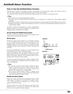 Page 55
55

How to Use the Antitheft Alarm Function
Antitheft  alarm  function  is  provided  to  prevent  the  projector  from  being  stolen.  When  this  function  is  set  to 
“On,” the alarm rings as an unauthorized person tries to move the projector.
To activate the Alarm function for the first time after purchase, you must turn on the power once. 
Press  the  F  button  three  times  to  turn  the  alarm  function 
on. The  ALARM  indicator  blinks  for  a  few  seconds  and  the 
projector  enters  the...