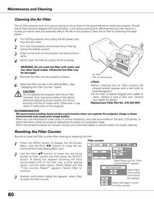 Page 60
Maintenance and Cleaning
0
Turn off the projector, and unplug the AC power cord 
from the AC outlet.
Turn over the projector and remove the air filter by 
pulling the latches upward.
1
2
The air filter prevents dust from accumulating on the surface of the optical elements inside the projector. Should 
the air filter become clogged with dust particles, it will reduce coolin\
g fans’ effectiveness and may result in a 
buildup of internal heat and adversely affects the life of the projector. Clean the...