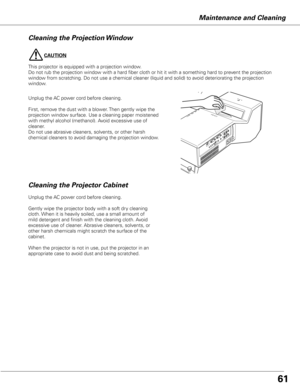 Page 61
CAUTION
This projector is equipped with a projection window.
Do not rub the projection window with a hard fiber cloth or hit it with a something hard to prevent the projection 
window from scratching. Do not use a chemical cleaner (liquid and solid) to avoid deteriorating the projection 
window.
Maintenance and Cleaning
Cleaning the Projector Cabinet
Unplug the AC power cord before cleaning.
Gently wipe the projector body with a soft dry cleaning 
cloth. When it is heavily soiled, use a small amount of...