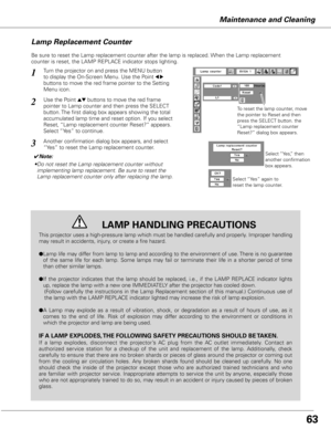 Page 63
Maintenance and Cleaning
Be sure to reset the Lamp replacement counter after the lamp is replaced. When the Lamp replacement 
counter is reset, the LAMP REPLACE indicator stops lighting.
Turn the projector on and press the MENU button 
to display the On-Screen Menu. Use the Point 7 8 
buttons to move the red frame pointer to the Setting 
Menu icon.
Use the Point ed buttons to move the red frame  
pointer to Lamp counter and then press the SELECT 
button. The first dialog box appears showing the total...