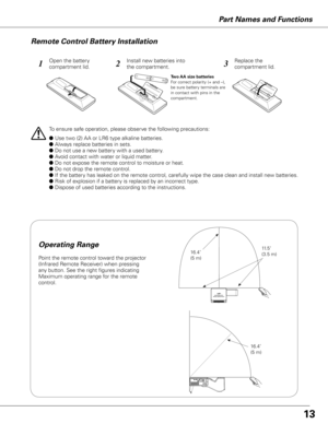 Page 13Part Names and Functions
123
To ensure safe operation, please observe the following precautions:
●Use two (2) AA or LR6 type alkaline batteries.
●Always replace batteries in sets.
●Do not use a new battery with a used battery.
●Avoid contact with water or liquid matter.
●Do not expose the remote control to moisture or heat.
●Do not drop the remote control.
●If the battery has leaked on the remote control, carefully wipe the case clean and install new batteries.
●Risk of...