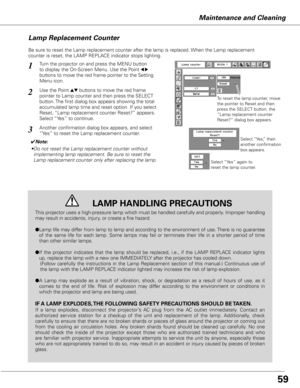 Page 59Maintenance and Cleaning
Be sure to reset the Lamp replacement counter after the lamp is replaced. When the Lamp replacement 
counter is reset, the LAMP REPLACE indicator stops lighting.
Turn the projector on and press the MENU button 
to display the On-Screen Menu. Use the Point 
7 8 
buttons to move the red frame pointer to the Setting 
Menu icon.
Use the Point ed buttons to move the red frame  
pointer to Lamp counter and then press the SELECT 
button. The first dialog box appears showing the total...