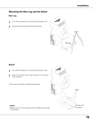 Page 1515
Mounting the Rear Leg and the Stand
Rear Leg
Stand*
Turn off the projector and unplug the AC power cord. 1
Secure the rear leg with the four (4) screws. 2
Turn off the projector and unplug the AC power cord. 1
Secure  the  stand  with  three  (3)  sets  of  the  screw 
with a washer. 2
Screw
Rear leg
Stand
Installation
* The stand is included in standard accessories.
✔Note:
• Make sure not to lose screws when installing the rear leg 
or the stand.Screw with 
a washer  