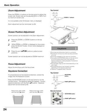 Page 24Basic Operation
Adjust the lens focus with the focus lever.
Focus Lever
•The arrows are white when there is no correction.
•The direction of the arrow which are being corrected turns red.
•The arrows disappear at the maximum correction.
•If you press the KEYSTONE button on the top control  or on the remote control once more while the 
keystone dialog box is being displayed, the keystone 
adjustment is canceled.
•The adjustable range can be limited depending on the  input signal.
•The projected picture...