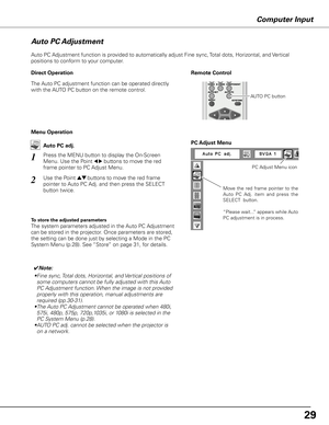 Page 29Computer Input
Auto PC Adjustment function is provided to automatically adjust Fine sync, Total dots, Horizontal, and Vertical 
positions to conform to your computer.
Move  the  red  frame  pointer  to  the 
Auto  PC  Adj.  item  and  press  the 
SELECT  button.
“Please wait...” appears while Auto 
PC adjustment is in process.
PC Adjust Menu
PC Adjust Menu icon
To store the adjusted parameters
The system parameters adjusted in the Auto PC Adjustment 
can be stored in the projector. Once parameters are...