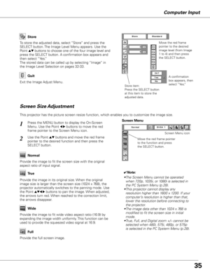 Page 35Computer Input
Store
Exit the Image Adjust Menu.
Quit
To store the adjusted data, select “Store” and press the 
SELECT button. The Image Level Menu appears. Use the 
Point 
ed buttons to choose one of the four image level and 
press the SELECT button. A confirmation box appears and 
then select “Yes.”
The stored data can be called up by selecting “Image” in 
the Image Level Selection on pages 32-33.
Move the red frame 
pointer to the desired 
image level (from Image 
1 to 4) and then press 
the SELECT...