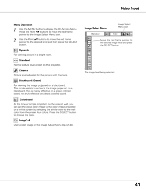 Page 4141
Use the MENU button to display the On-Screen Menu. 
Press the Point 
7 8 buttons to move the red frame 
pointer to the Image Select Menu icon.1
2Use the Point ed buttons to move the red frame  
pointer to the desired level and then press the SELECT 
button.
Normal picture level preset on this projector. Standard
Picture level adjusted for the picture with fine tone.Cinema
Blackboard (Green)
User preset image in the Image Adjust Menu (pp.42-43).Image1–4
Menu Operation
For viewing picture in a bright...