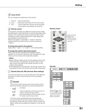 Page 5151
Setting
Remote control
This projector provides two different remote control codes; 
the factory-set, initial code (Code 1) and the secondary code 
(Code 2). This switching function prevents remote control 
interference when several projectors or video equipment 
are operated at the same time.  
When the projector is operated in “Code 2,” both the 
projector and the remote control must be switched to 
“Code 2.”
 
To change the code for the projector:
Select either “Code 1” or “Code 2” in this Setting...