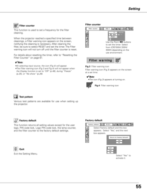 Page 5555
Setting
Factory default
This function returns all setting values except for the user 
logo, PIN code lock, Logo PIN code lock, the lamp counter, 
and the filter counter to the factory default settings.
Select Factory default and this box 
appears.  Select “Yes,” and the next 
box appears. 
Factory default
Select “Yes” to 
activate it.Exit the Setting Menu.
Quit
Filter counter
Use the Point 7 8 buttons 
to set the timer. Select 
from (Off/100H/ 200H/ 
300H) depending on the 
use environment.
This...