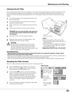 Page 6161
Maintenance and Cleaning
Turn off the projector, and unplug the AC power cord 
from the AC outlet.
Turn over the projector and remove the air filter by 
pulling the latches upward.
1
2
The air filter prevents dust from accumulating on the surface of the optical elements inside the projector. Should 
the air filter become clogged with dust particles, it will reduce coolin\
g fans’ effectiveness and may result in a 
buildup of internal heat and adversely affects the life of the projector. Clean the air...