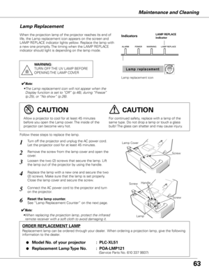 Page 6363
Maintenance and Cleaning
When the projection lamp of the projector reaches its end of 
life, the Lamp replacement icon appears on the screen and 
LAMP REPLACE indicator lights yellow. Replace the lamp with 
a new one promptly. The timing when the LAMP REPLACE 
indicator should light is depending on the lamp mode.
Follow these steps to replace the lamp.
Lamp
ORDER REPLACEMENT LAMP
Replacement lamp can be ordered through your dealer.  When ordering a projection lamp, give the following 
information to...