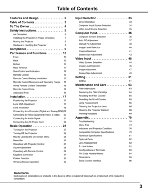 Page 3


Table of Contents
Features and Design  .  .  .  .  .  .  .  .  .  .  .  .  .  .  .
Table of Contents .  .  .  .  .  .  .  .  .  .  .  .  .  .  .  .  .  .
To The Owner   .  .  .  .  .  .  .  .  .  .  .  .  .  .  .  .  .  .  .  .  .4
Safety Instructions .  .  .  .  .  .  .  .  .  .  .  .  .  .  .  .  .5
Air Circulation 6
Installing the Projector in Proper Directions 
7
Moving the Projector 
8
Cautions in Handling the Projector 
8
Compliance .  .  .  .  .  .  .  .  .  .  .  .  .  .  .  ....