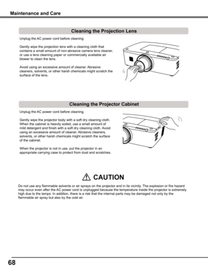 Page 68
6

Unplug the AC power cord before cleaning.
Gently wipe the projection lens with a cleaning cloth that 
contains a small amount of non-abrasive camera lens cleaner, 
or use a lens cleaning paper or commercially available air 
blower to clean the lens. 
Avoid using an excessive amount of cleaner. Abrasive 
cleaners, solvents, or other harsh chemicals might scratch the 
surface of the lens.
Unplug the AC power cord before cleaning.
Gently wipe the projector body with a soft dry cleaning cloth. 
When...