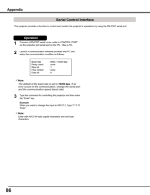 Page 86
6

Appendix
This projector provides a function to control and monitor the projector'\
s operations by using the RS-232C serial port.
Connect a RS-232C serial cross cable to CONTROL PORT 
on the projector and serial port on the PC.  (See p.19)
Launch a communication software provided with PC and 
setup the communication condition as follows:
1


Baud rate : 9600 / 19200 bps
Parity check  : none
Stop bit    : 1
Flow control  : none
Data bit    : 8
Type the command for controlling the...