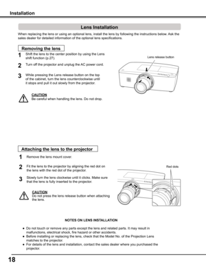 Page 18
18

When replacing the lens or using an optional lens, install the lens by f\
ollowing the instructions below. Ask the 
sales dealer for detailed information of the optional lens specification\
s. 
Shift the lens to the center position by using the Lens 
shift function (p.27).1
2
Removing the lens
Lens release button
CAUTION
Be careful when handling the lens. Do not drop.
3
Installation
While pressing the Lens release button on the top
of the cabinet, turn the lens counterclockwise until
it stops and...