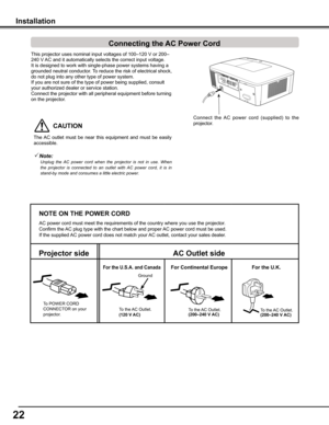 Page 22
22

This	 projector 	 uses 	 nominal 	 input 	 voltages 	 of 	 100–120 	 V 	 or 	 200–
240 	 V 	 AC 	 and 	 it 	 automatically 	 selects 	 the 	 correct 	 input 	 voltage. 	
It
	 is 	 designed 	 to 	 work 	 with 	 single-phase 	 power 	 systems 	 having 	 a 	
grounded
	 neutral 	 conductor. 	 To 	 reduce 	 the 	 risk 	 of 	 electrical 	 shock, 	
do not plug into any other type of power system.
If you are not sure of the type of power being supplied, consult 
your authorized dealer or service station....