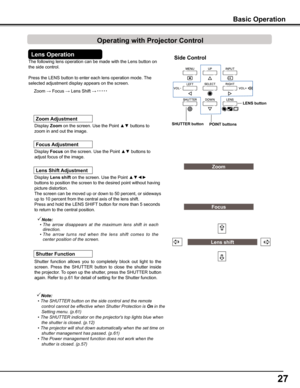 Page 27
7

The following lens operation can be made with the Lens button on 
the side control. 
Press the LENS button to enter each lens operation mode. The 
selected adjustment display appears on the screen.
Display Lens shift on the screen. Use the Point ▲▼◄► 
buttons to position the screen to the desired point without having 
picture distortion. 
The screen can be moved up or down to 50 percent, or sideways 
up to 10 percent from the central axis of the lens shift.
Press and hold the LENS SHIFT button...