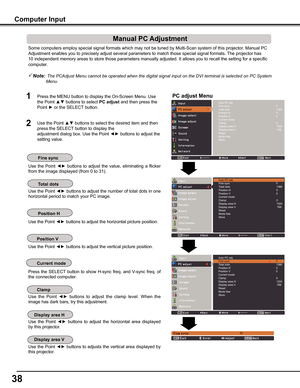 Page 38


Some computers employ special signal formats which may not be tuned by M\
ulti-Scan system of this projector. Manual PC 
Adjustment enables you to precisely adjust several parameters to match t\
hose special signal formats. The projector has 
10 independent memory areas to store those parameters manually adjusted.\
 It allows you to recall the setting for a specific 
computer. 
Note:  The	PC	Adjust	Menu	cannot	be	operated	when	the	digital	signal	input	on	the	DVI	terminal	is	selected	on	PC...