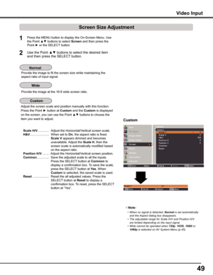 Page 49
49

Note:
	 •	 When	no	signal	 is	detected,	Normal 	is	 set	 automatically	
and	the	 Aspect	dialog	box	disappears.
	 •	 The	adjustable	range	for	Scale	H/V	and	Position	H/V	 are	limited	depending	on	the	input	signal.
	 •	 Wide	cannot	be	operated	when	
720p ,	1035i ,	1080i  or	1080p  is	selected	on	 AV	System	Menu	(p.45).
Video Input
Custom
1

Press the MENU button to display the On-Screen Menu. Use 
the Point ▲▼ buttons to select Screen and then press the 
Point ► or the SELECT button
Use the Point...