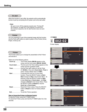 Page 58
5

Setting
When this function is set to On, the projector will be automatically 
turned on just by connecting the AC power cord to the wall outlet.
Note:
				 Be	sure	to	turn	off	the	projector	properly	(see	“Turning	Off	 the	Projector”	on	page	24).	If	the	projector	is	turned	off	in	
the	incorrect	sequence,	the	On	start	function	does	not	work	
properly.
You can emphasize a part of the projected image with this function. 
Use the Point ▲▼ buttons to select a pattern of the Pointer (Arrow, 
Finger,...