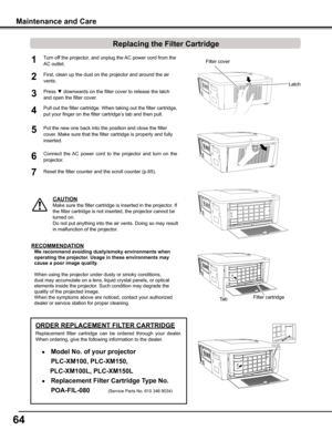 Page 64
64

Turn off the projector, and unplug the AC power cord from the 
AC outlet.
First, clean up the dust on the projector and around the air 
vents.
1

Press ▼ downwards on the filter cover to release the latch 
and open the filter cover.
Put the new one back into the position and close the filter 
cover. Make sure that the filter cartridge is properly and fully 
inserted.
5
CAUTION
Make sure the filter cartridge is inserted in the projector. If 
the filter cartridge is not inserted, the...